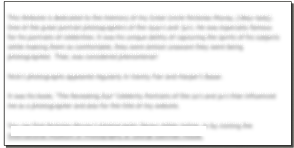 This Website is dedicated to the memory of my Great Uncle Nickolas Muray, (1892-1965). One of the great portrait photographers of the 1920’s and ’30’s. He was especially famous for his portraits of celebrities. It was his unique ability of capturing the spirits of his subjects while making them so comfortable, they were almost unaware they were being photographed.  That, was considered phenomenal! 

Nick’s photographs appeared regularly in Vanity Fair and Harper’s Bazar.

It was his book, “The Revealing Eye” Celebrity Portraits of the 20’s and 30’s that influenced me as a photographer and also for the title of my website.

You can find Nickolas Muray’s photographic library either online, or by visiting the 
International Museum of Photography at George Eastman House.